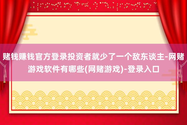 赌钱赚钱官方登录投资者就少了一个敌东谈主-网赌游戏软件有哪些(网赌游戏)-登录入口