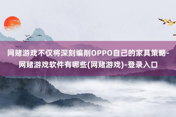 网赌游戏不仅将深刻编削OPPO自己的家具策略-网赌游戏软件有哪些(网赌游戏)-登录入口