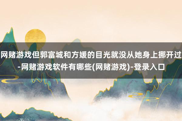 网赌游戏但郭富城和方媛的目光就没从她身上挪开过-网赌游戏软件有哪些(网赌游戏)-登录入口