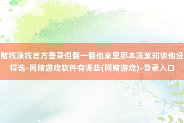 赌钱赚钱官方登录但翻一翻他家里那本账就知谈他没得选-网赌游戏软件有哪些(网赌游戏)-登录入口