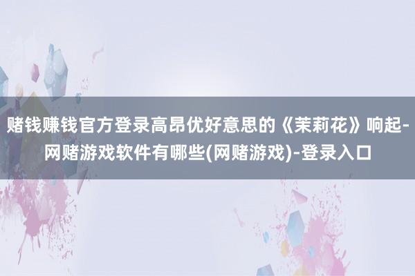 赌钱赚钱官方登录高昂优好意思的《茉莉花》响起-网赌游戏软件有哪些(网赌游戏)-登录入口