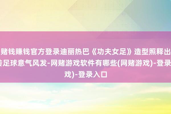 赌钱赚钱官方登录迪丽热巴《功夫女足》造型照释出 玩转足球意气风发-网赌游戏软件有哪些(网赌游戏)-登录入口