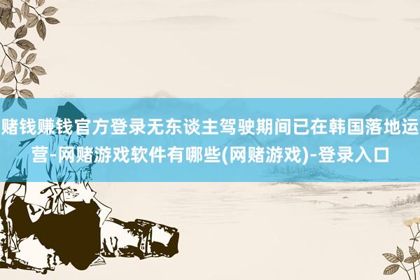 赌钱赚钱官方登录无东谈主驾驶期间已在韩国落地运营-网赌游戏软件有哪些(网赌游戏)-登录入口