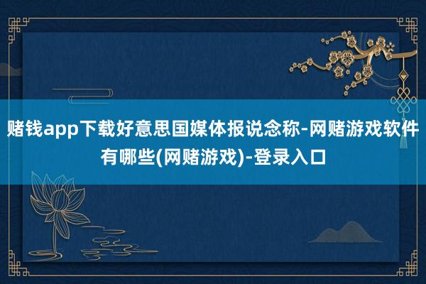 赌钱app下载好意思国媒体报说念称-网赌游戏软件有哪些(网赌游戏)-登录入口