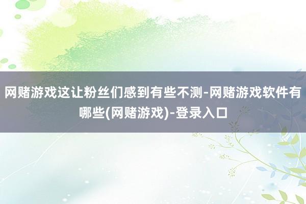 网赌游戏这让粉丝们感到有些不测-网赌游戏软件有哪些(网赌游戏)-登录入口