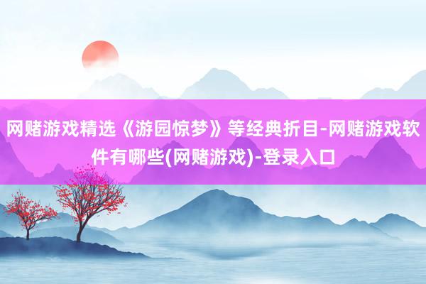 网赌游戏精选《游园惊梦》等经典折目-网赌游戏软件有哪些(网赌游戏)-登录入口