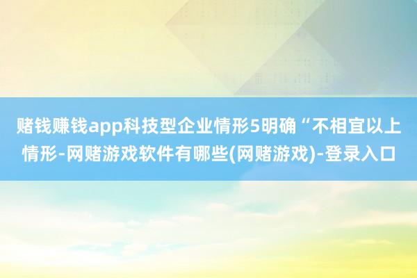 赌钱赚钱app　　科技型企业情形5明确“不相宜以上情形-网赌游戏软件有哪些(网赌游戏)-登录入口