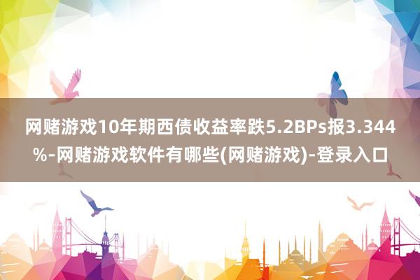 网赌游戏10年期西债收益率跌5.2BPs报3.344%-网赌游戏软件有哪些(网赌游戏)-登录入口