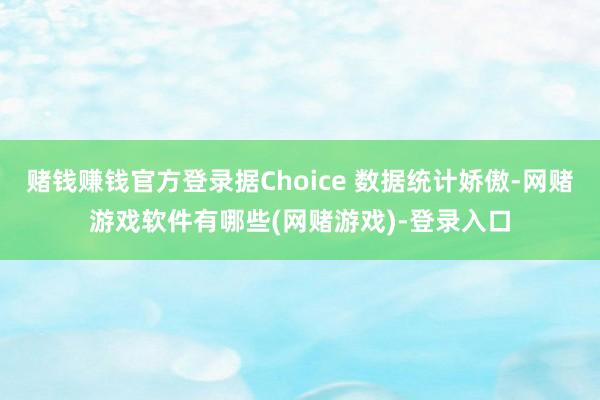 赌钱赚钱官方登录据Choice 数据统计娇傲-网赌游戏软件有哪些(网赌游戏)-登录入口