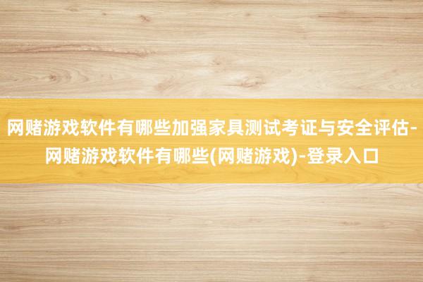 网赌游戏软件有哪些加强家具测试考证与安全评估-网赌游戏软件有哪些(网赌游戏)-登录入口