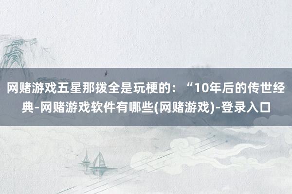 网赌游戏五星那拨全是玩梗的:“10年后的传世经典-网赌游戏软件有哪些(网赌游戏)-登录入口
