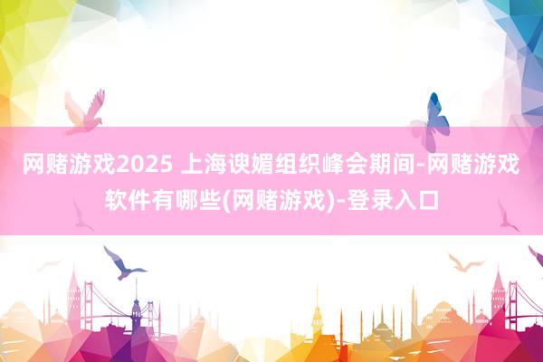 网赌游戏2025 上海谀媚组织峰会期间-网赌游戏软件有哪些(网赌游戏)-登录入口
