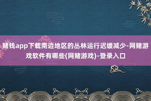 赌钱app下载南边地区的丛林运行迟缓减少-网赌游戏软件有哪些(网赌游戏)-登录入口