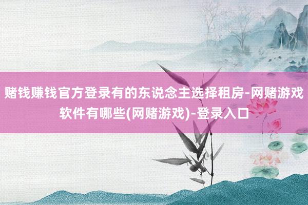 赌钱赚钱官方登录有的东说念主选择租房-网赌游戏软件有哪些(网赌游戏)-登录入口