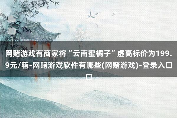 网赌游戏有商家将“云南蜜橘子”虚高标价为199.9元/箱-网赌游戏软件有哪些(网赌游戏)-登录入口