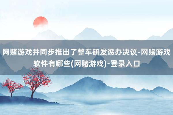 网赌游戏并同步推出了整车研发惩办决议-网赌游戏软件有哪些(网赌游戏)-登录入口