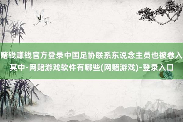赌钱赚钱官方登录中国足协联系东说念主员也被卷入其中-网赌游戏软件有哪些(网赌游戏)-登录入口