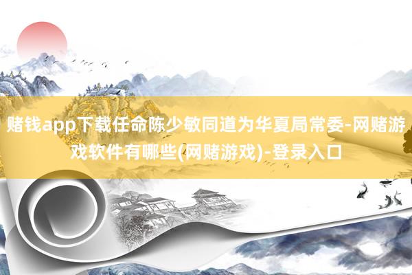 赌钱app下载任命陈少敏同道为华夏局常委-网赌游戏软件有哪些(网赌游戏)-登录入口