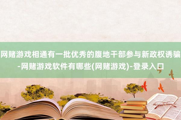 网赌游戏相通有一批优秀的腹地干部参与新政权诱骗-网赌游戏软件有哪些(网赌游戏)-登录入口