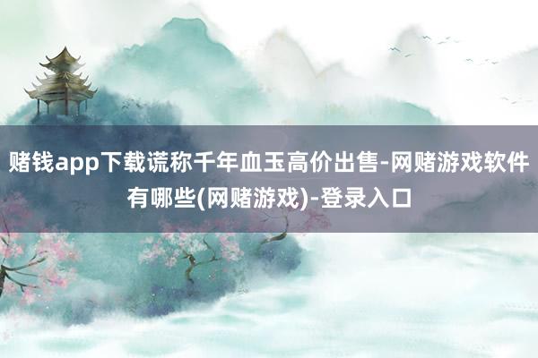 赌钱app下载谎称千年血玉高价出售-网赌游戏软件有哪些(网赌游戏)-登录入口