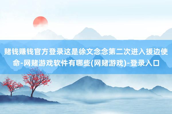 赌钱赚钱官方登录　　这是徐文念念第二次进入援边使命-网赌游戏软件有哪些(网赌游戏)-登录入口