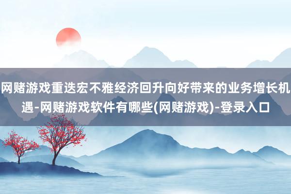 网赌游戏重迭宏不雅经济回升向好带来的业务增长机遇-网赌游戏软件有哪些(网赌游戏)-登录入口