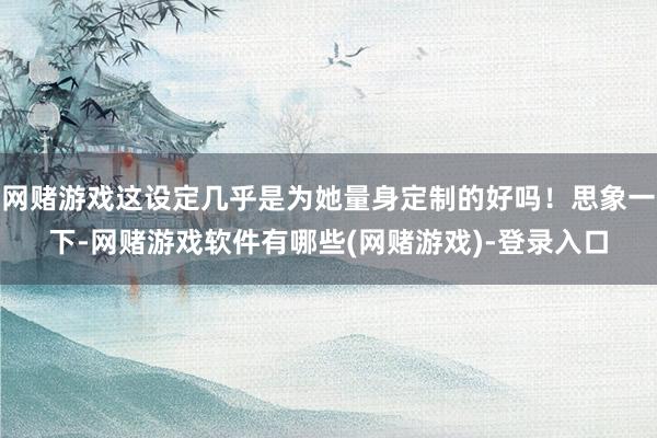 网赌游戏这设定几乎是为她量身定制的好吗！思象一下-网赌游戏软件有哪些(网赌游戏)-登录入口
