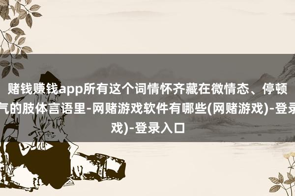 赌钱赚钱app所有这个词情怀齐藏在微情态、停顿和淘气的肢体言语里-网赌游戏软件有哪些(网赌游戏)-登录入口