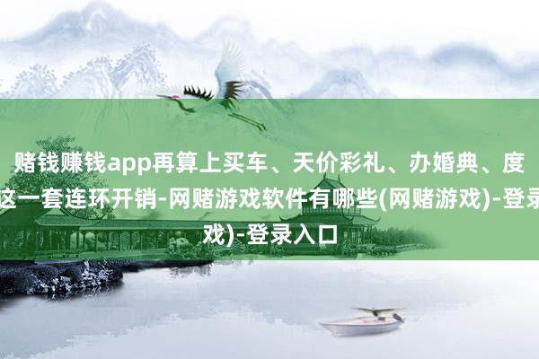 赌钱赚钱app再算上买车、天价彩礼、办婚典、度蜜月这一套连环开销-网赌游戏软件有哪些(网赌游戏)-登录入口