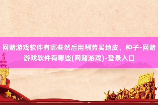 网赌游戏软件有哪些然后用酬劳买地皮、种子-网赌游戏软件有哪些(网赌游戏)-登录入口