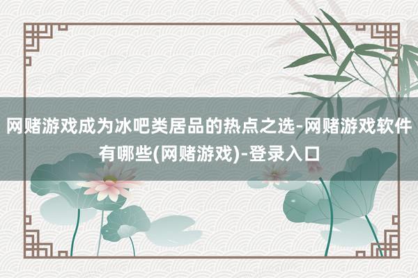 网赌游戏成为冰吧类居品的热点之选-网赌游戏软件有哪些(网赌游戏)-登录入口