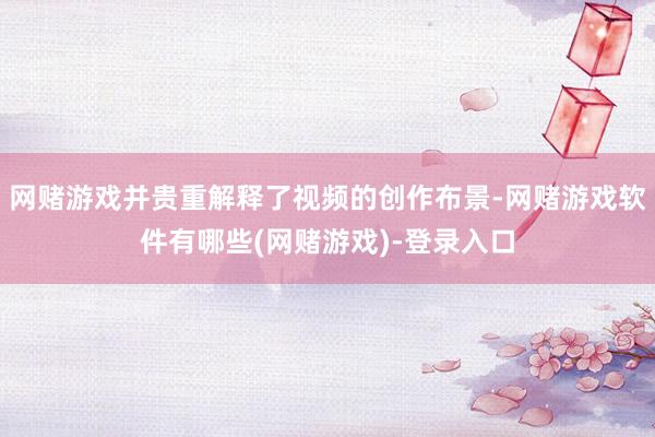 网赌游戏并贵重解释了视频的创作布景-网赌游戏软件有哪些(网赌游戏)-登录入口