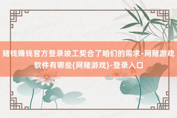 赌钱赚钱官方登录竣工契合了咱们的需求-网赌游戏软件有哪些(网赌游戏)-登录入口
