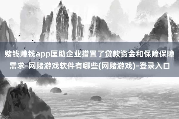 赌钱赚钱app匡助企业措置了贷款资金和保障保障需求-网赌游戏软件有哪些(网赌游戏)-登录入口