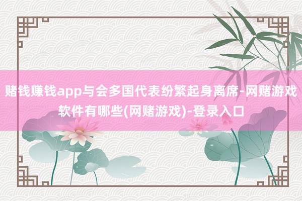 赌钱赚钱app与会多国代表纷繁起身离席-网赌游戏软件有哪些(网赌游戏)-登录入口