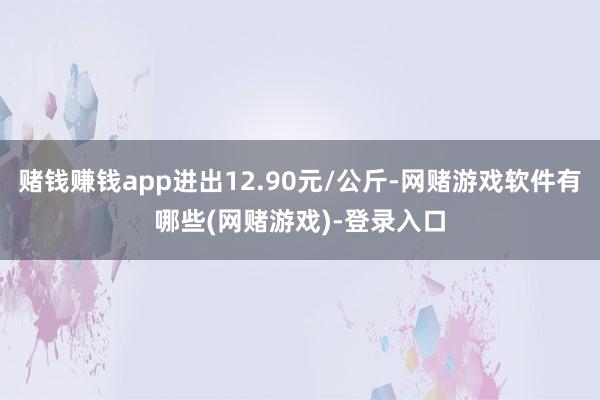 赌钱赚钱app进出12.90元/公斤-网赌游戏软件有哪些(网赌游戏)-登录入口