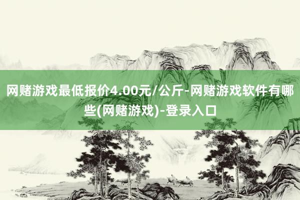 网赌游戏最低报价4.00元/公斤-网赌游戏软件有哪些(网赌游戏)-登录入口