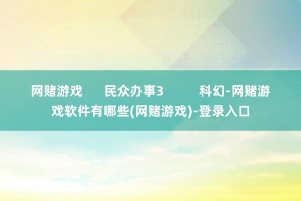 网赌游戏      民众办事3          科幻-网赌游戏软件有哪些(网赌游戏)-登录入口