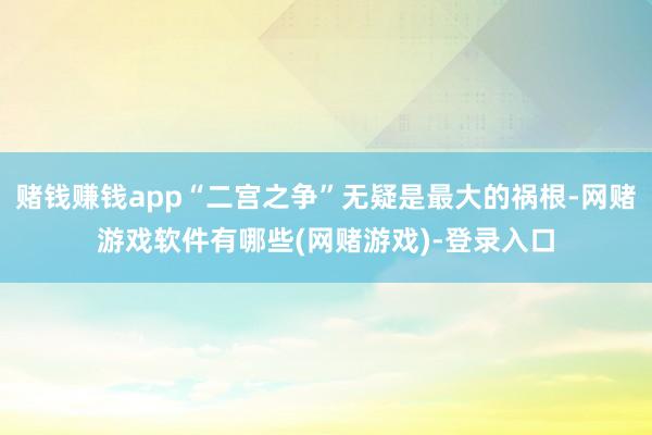 赌钱赚钱app“二宫之争”无疑是最大的祸根-网赌游戏软件有哪些(网赌游戏)-登录入口