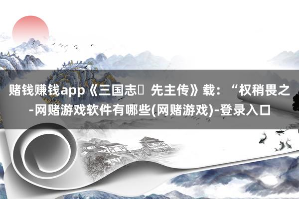 赌钱赚钱app《三国志・先主传》载：“权稍畏之-网赌游戏软件有哪些(网赌游戏)-登录入口
