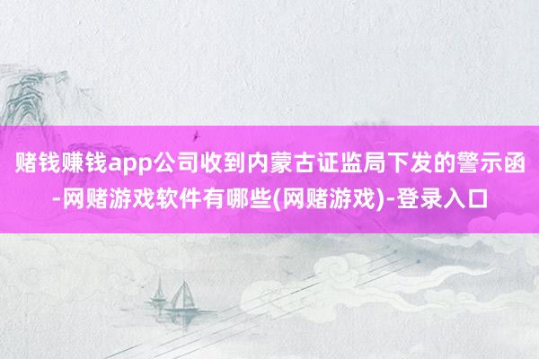 赌钱赚钱app公司收到内蒙古证监局下发的警示函-网赌游戏软件有哪些(网赌游戏)-登录入口