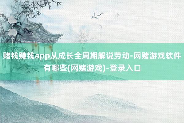 赌钱赚钱app从成长全周期解说劳动-网赌游戏软件有哪些(网赌游戏)-登录入口