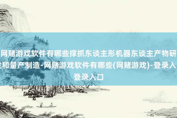 网赌游戏软件有哪些撑抓东谈主形机器东谈主产物研发和量产制造-网赌游戏软件有哪些(网赌游戏)-登录入口