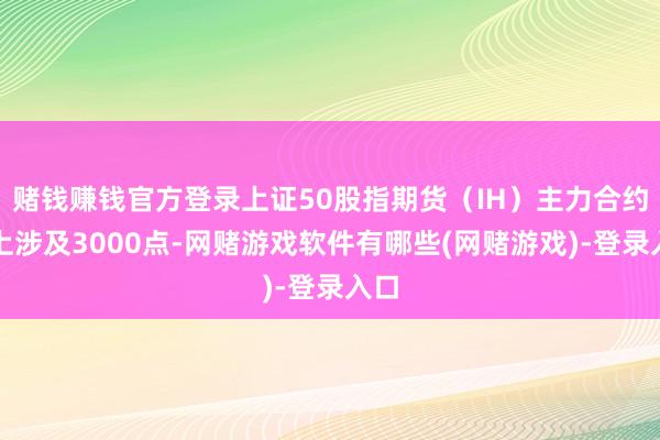 赌钱赚钱官方登录上证50股指期货（IH）主力合约朝上涉及3000点-网赌游戏软件有哪些(网赌游戏)-登录入口