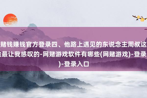 赌钱赚钱官方登录四、他路上遇见的东说念主周叔这沿途最让我感叹的-网赌游戏软件有哪些(网赌游戏)-登录入口