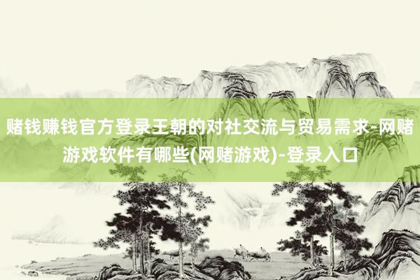 赌钱赚钱官方登录王朝的对社交流与贸易需求-网赌游戏软件有哪些(网赌游戏)-登录入口