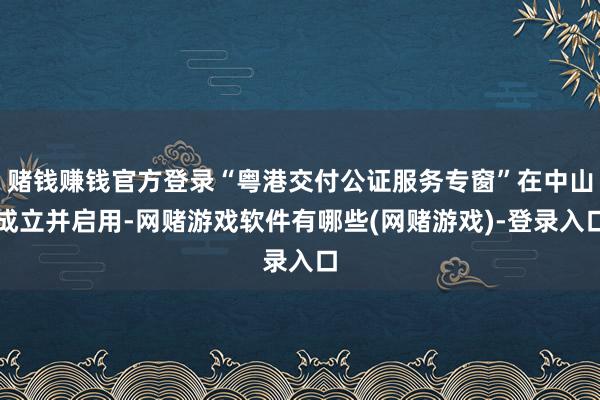 赌钱赚钱官方登录“粤港交付公证服务专窗”在中山成立并启用-网赌游戏软件有哪些(网赌游戏)-登录入口