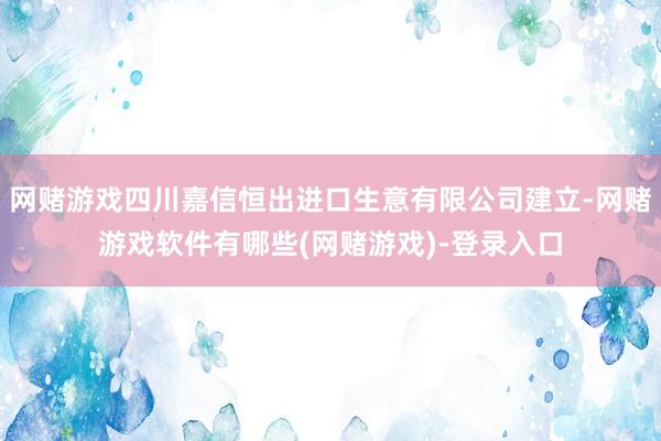 网赌游戏四川嘉信恒出进口生意有限公司建立-网赌游戏软件有哪些(网赌游戏)-登录入口