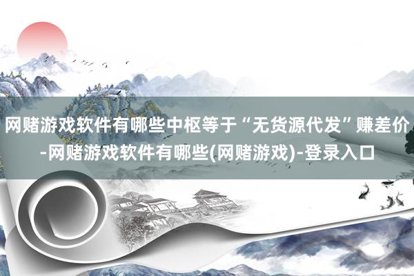 网赌游戏软件有哪些中枢等于“无货源代发”赚差价-网赌游戏软件有哪些(网赌游戏)-登录入口