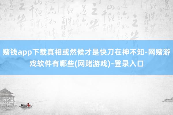 赌钱app下载真相或然候才是快刀在神不知-网赌游戏软件有哪些(网赌游戏)-登录入口